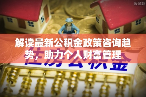 南岗解读最新公积金政策咨询趋势，助力个人财富管理