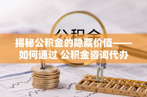南岗揭秘公积金的隐藏价值——如何通过 公积金咨询代办提取 优化财富管理