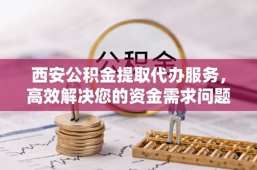南岗西安公积金提取代办服务，高效解决您的资金需求问题