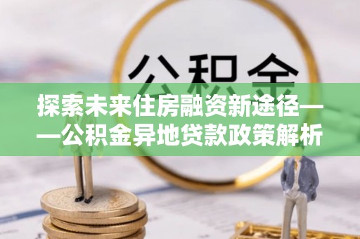 南岗探索未来住房融资新途径——公积金异地贷款政策解析与实践