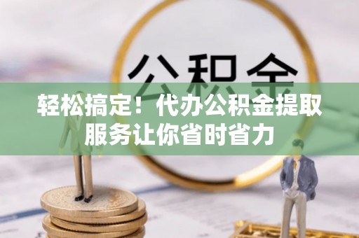 南岗轻松搞定！代办公积金提取服务让你省时省力
