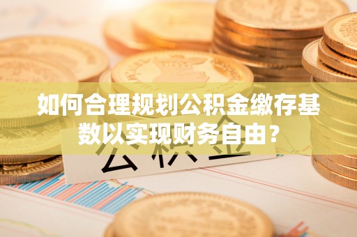 南岗如何合理规划公积金缴存基数以实现财务自由？