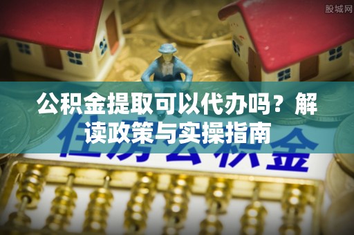 南岗公积金提取可以代办吗？解读政策与实操指南