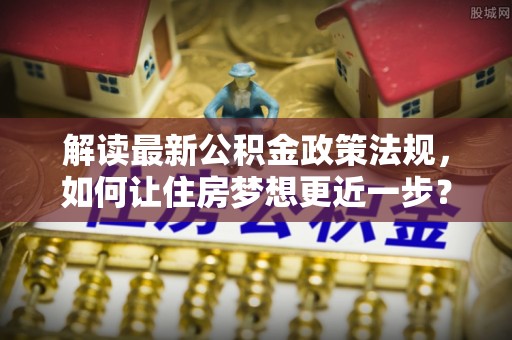 南岗解读最新公积金政策法规，如何让住房梦想更近一步？