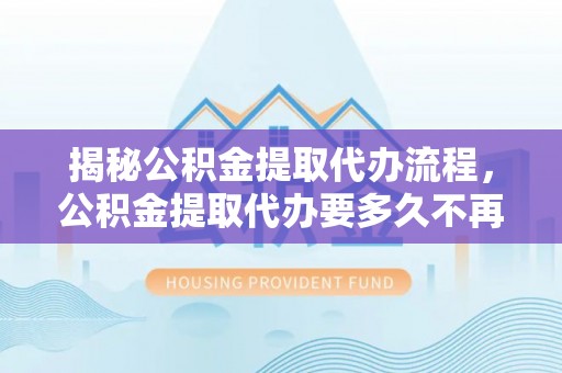 南岗揭秘公积金提取代办流程，公积金提取代办要多久不再迷茫