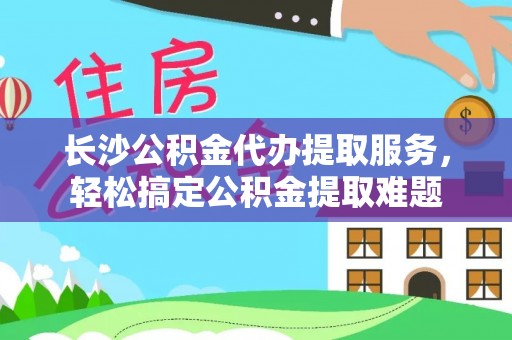 南岗长沙公积金代办提取服务，轻松搞定公积金提取难题
