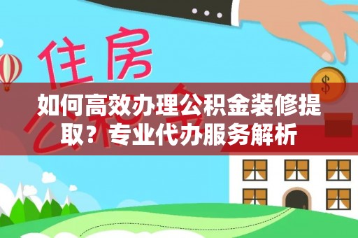 南岗如何高效办理公积金装修提取？专业代办服务解析
