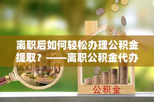 南岗离职后如何轻松办理公积金提取？——离职公积金代办提取服务详解