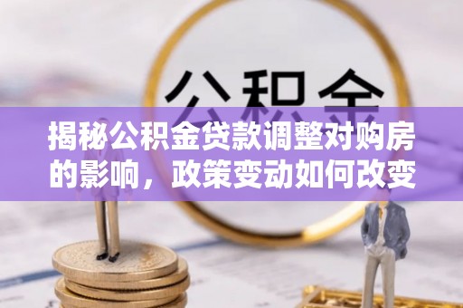 南岗揭秘公积金贷款调整对购房的影响，政策变动如何改变你的买房计划
