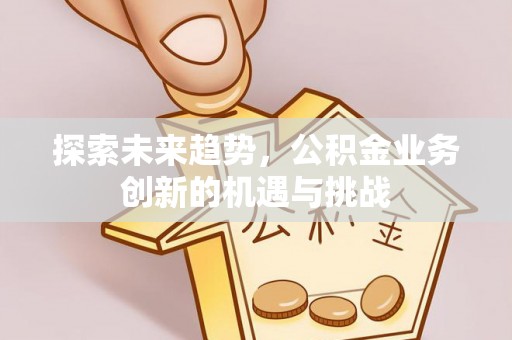 南岗探索未来趋势，公积金业务创新的机遇与挑战