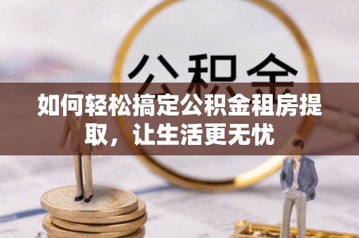 南岗如何轻松搞定公积金租房提取，让生活更无忧
