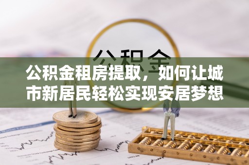 南岗公积金租房提取，如何让城市新居民轻松实现安居梦想