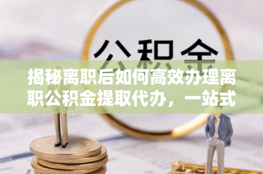南岗揭秘离职后如何高效办理离职公积金提取代办，一站式服务全解析