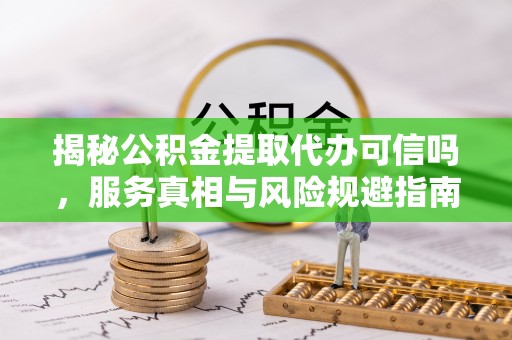 南岗揭秘公积金提取代办可信吗，服务真相与风险规避指南