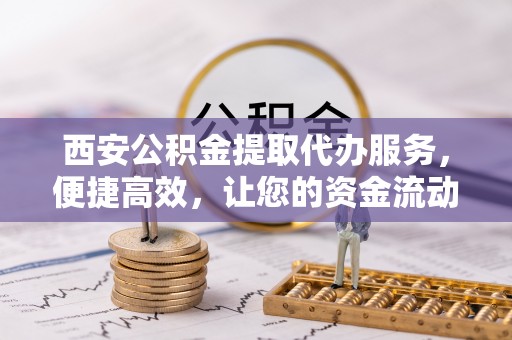 南岗西安公积金提取代办服务，便捷高效，让您的资金流动无忧