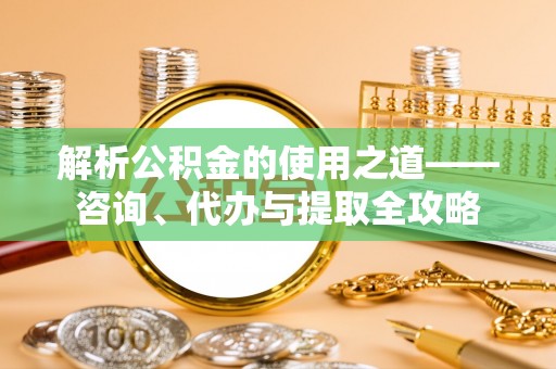南岗解析公积金的使用之道——咨询、代办与提取全攻略