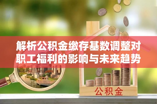 南岗解析公积金缴存基数调整对职工福利的影响与未来趋势