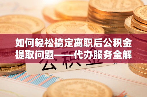 南岗如何轻松搞定离职后公积金提取问题——代办服务全解析