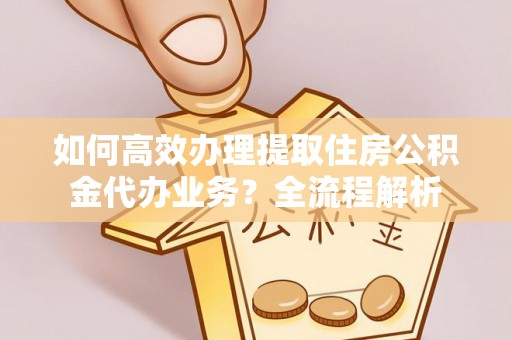南岗如何高效办理提取住房公积金代办业务？全流程解析