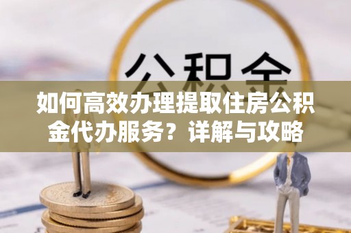 南岗如何高效办理提取住房公积金代办服务？详解与攻略