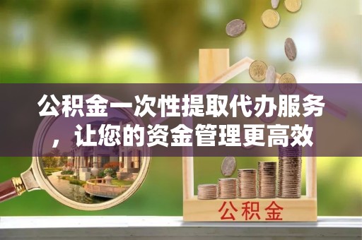南岗公积金一次性提取代办服务，让您的资金管理更高效
