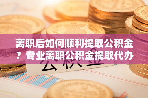 南岗离职后如何顺利提取公积金？专业离职公积金提取代办服务指南