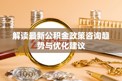 南岗解读最新公积金政策咨询趋势与优化建议