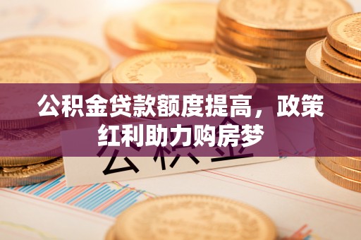 南岗公积金贷款额度提高，政策红利助力购房梦