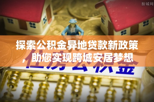 南岗探索公积金异地贷款新政策，助您实现跨城安居梦想
