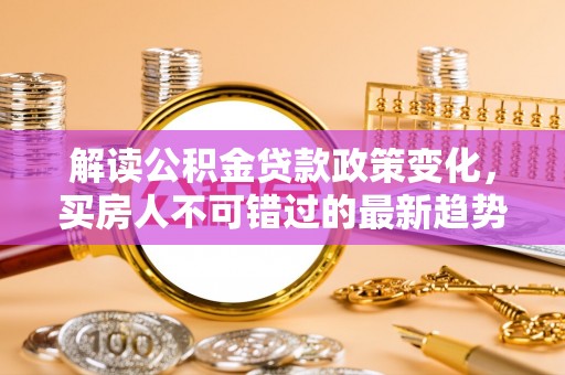 南岗解读公积金贷款政策变化，买房人不可错过的最新趋势