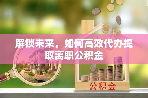 南岗解锁未来，如何高效代办提取离职公积金