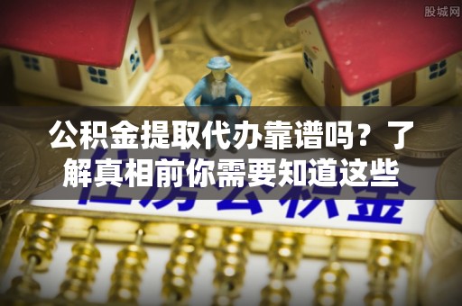南岗公积金提取代办靠谱吗？了解真相前你需要知道这些
