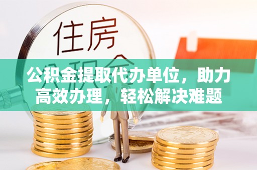 南岗公积金提取代办单位，助力高效办理，轻松解决难题