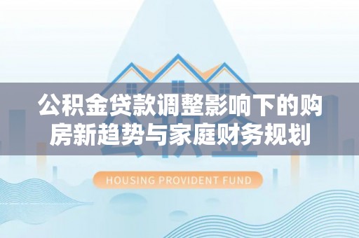 南岗公积金贷款调整影响下的购房新趋势与家庭财务规划