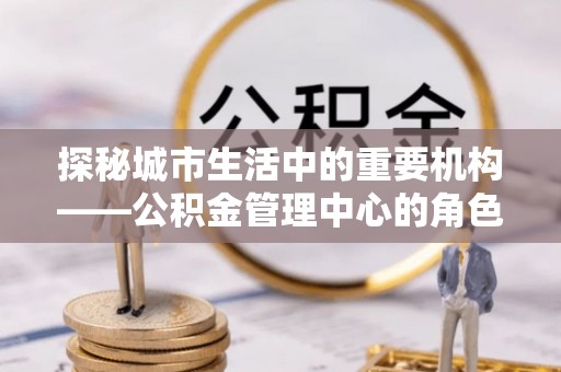 南岗探秘城市生活中的重要机构——公积金管理中心的角色与意义