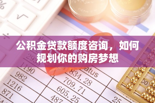 南岗公积金贷款额度咨询，如何规划你的购房梦想