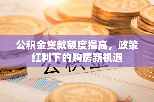 南岗公积金贷款额度提高，政策红利下的购房新机遇