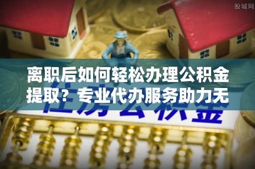南岗离职后如何轻松办理公积金提取？专业代办服务助力无忧