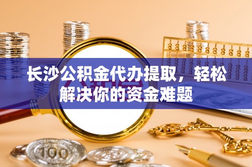 南岗长沙公积金代办提取，轻松解决你的资金难题