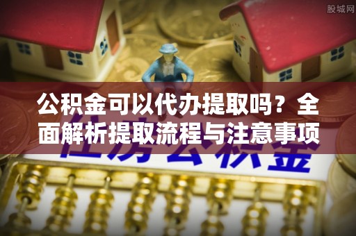 南岗公积金可以代办提取吗？全面解析提取流程与注意事项