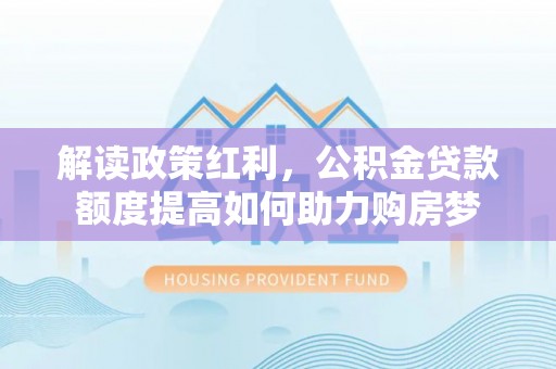 南岗解读政策红利，公积金贷款额度提高如何助力购房梦