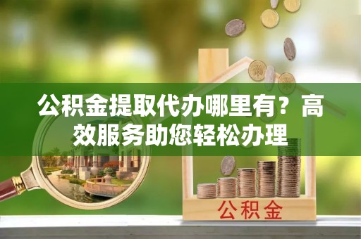 南岗公积金提取代办哪里有？高效服务助您轻松办理