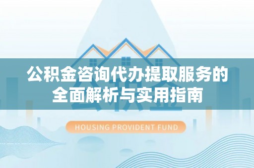 南岗公积金咨询代办提取服务的全面解析与实用指南