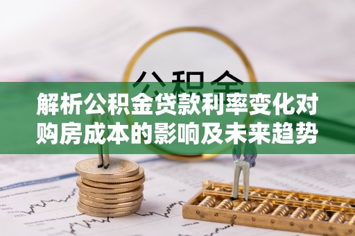 南岗解析公积金贷款利率变化对购房成本的影响及未来趋势