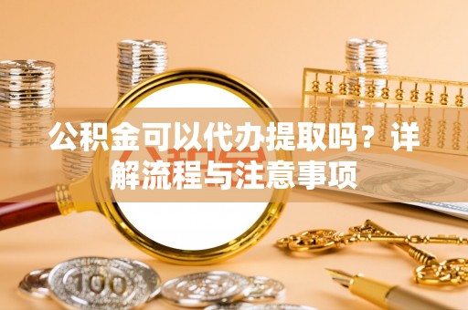 南岗公积金可以代办提取吗？详解流程与注意事项