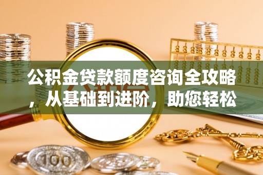 南岗公积金贷款额度咨询全攻略，从基础到进阶，助您轻松掌握关键要点
