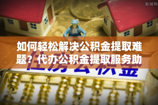 南岗如何轻松解决公积金提取难题？代办公积金提取服务助您一臂之力