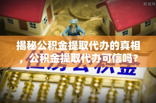南岗揭秘公积金提取代办的真相，公积金提取代办可信吗？