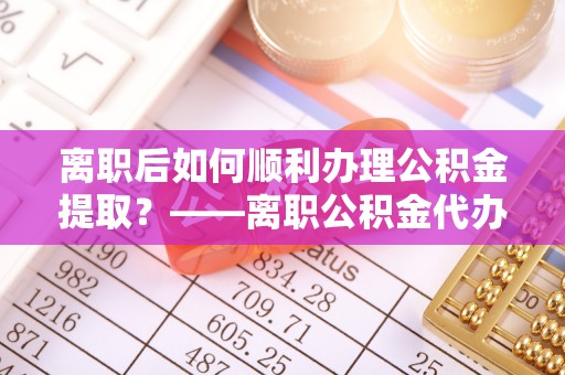 南岗离职后如何顺利办理公积金提取？——离职公积金代办提取全攻略