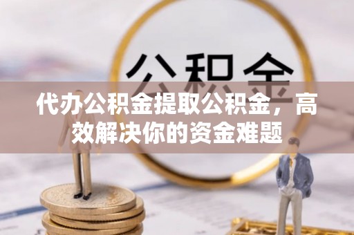 南岗代办公积金提取公积金，高效解决你的资金难题